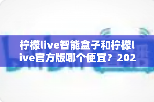 柠檬live智能盒子和柠檬live官方版哪个便宜？2025最全价格对比与选购省钱指南