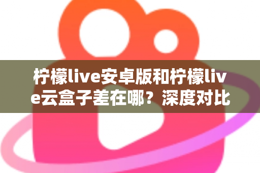 柠檬live安卓版和柠檬live云盒子差在哪？深度对比解析帮你选对产品