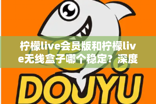 柠檬live会员版和柠檬live无线盒子哪个稳定？深度对比分析与选购指南