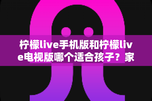 柠檬live手机版和柠檬live电视版哪个适合孩子？家长必读的全面对比与选择指南