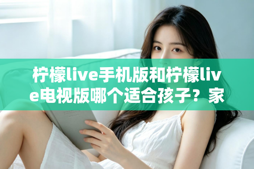 柠檬live手机版和柠檬live电视版哪个适合孩子？家长必读的全面对比与选择指南