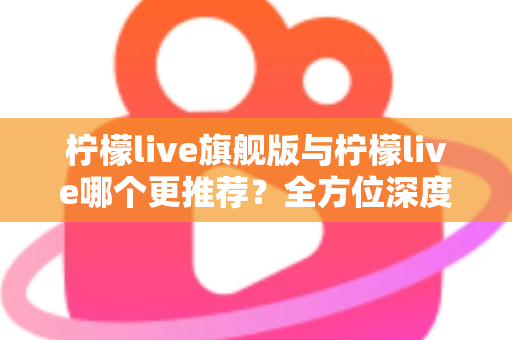 柠檬live旗舰版与柠檬live哪个更推荐？全方位深度对比解析，帮你找到最适合自己的直播体验