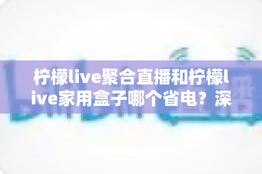 柠檬live聚合直播和柠檬live家用盒子哪个省电？深度功耗对比与选购全指南