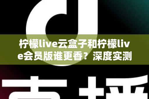 柠檬live云盒子和柠檬live会员版谁更香?深度实测对比,看完这篇再掏钱不踩坑 柠檬live云盒子和柠檬live会员版谁更香?深度实测对比,看完这篇再掏钱不踩坑