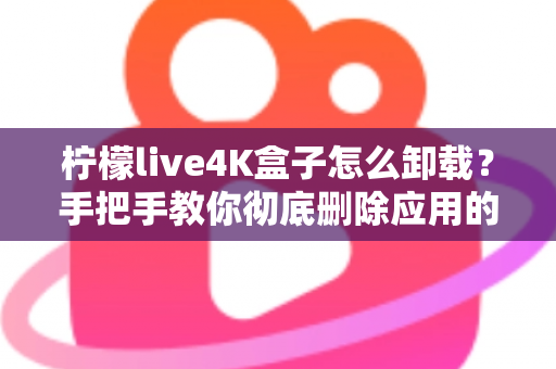柠檬live4K盒子怎么卸载？手把手教你彻底删除应用的超详细教程