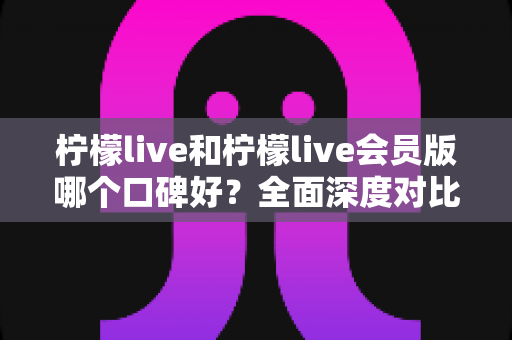 柠檬live和柠檬live会员版哪个口碑好？全面深度对比评测，帮你选出最适合自己的版本