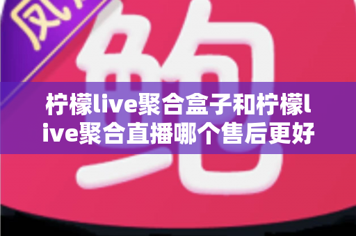 柠檬live聚合盒子和柠檬live聚合直播哪个售后更好？全方位对比解析与实用选购指南