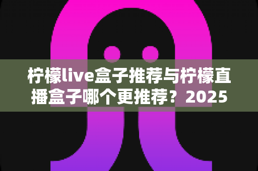 柠檬live盒子推荐与柠檬直播盒子哪个更推荐?2025年选购指南一文看懂 柠檬live盒子推荐与柠檬直播盒子哪个更推荐?2025年选购指南一文看懂