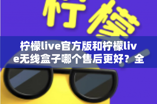 柠檬live官方版和柠檬live无线盒子哪个售后更好?全面对比解析与选购避坑指南 柠檬live官方版和柠檬live无线盒子哪个售后更好?全面对比解析与选购避坑指南