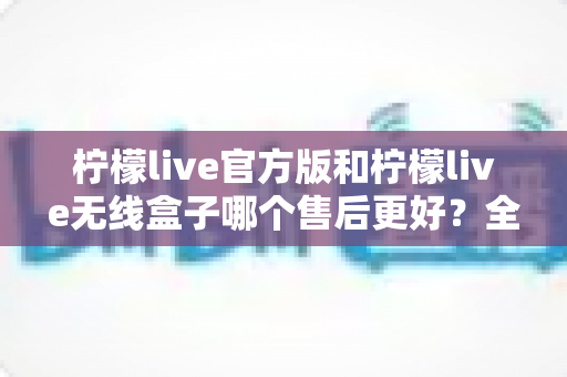 柠檬live官方版和柠檬live无线盒子哪个售后更好?全面对比解析与选购避坑指南 柠檬live官方版和柠檬live无线盒子哪个售后更好?全面对比解析与选购避坑指南