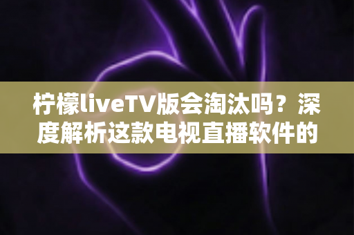 柠檬liveTV版会淘汰吗？深度解析这款电视直播软件的现状、风险与未来发展趋势