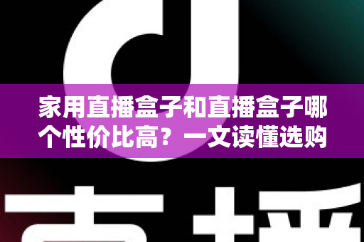 家用直播盒子和直播盒子哪个性价比高？一文读懂选购核心，帮你花对每一分钱
