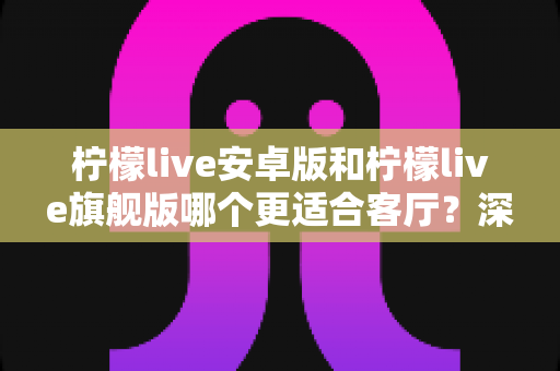 柠檬live安卓版和柠檬live旗舰版哪个更适合客厅？深度对比解析帮你一步选对版本