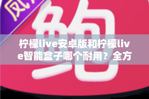 柠檬live安卓版和柠檬live智能盒子哪个耐用?全方位对比分析与选购指南 柠檬live安卓版和柠檬live智能盒子哪个耐用?全方位对比分析与选购指南