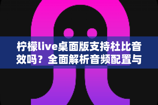 柠檬live桌面版支持杜比音效吗？全面解析音频配置与直播听感体验