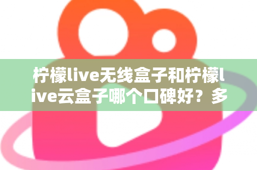 柠檬live无线盒子和柠檬live云盒子哪个口碑好？多维度深度对比与选购全指南