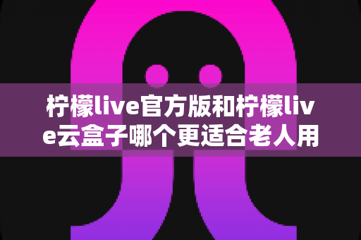 柠檬live官方版和柠檬live云盒子哪个更适合老人用？全方位对比分析与子女选购指南