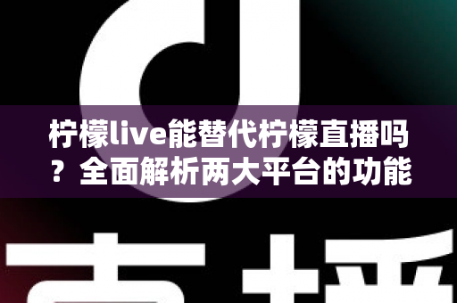 柠檬live能替代柠檬直播吗？全面解析两大平台的功能差异与用户迁移指南