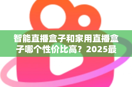智能直播盒子和家用直播盒子哪个性价比高？2025最新选购对比指南与避坑攻略