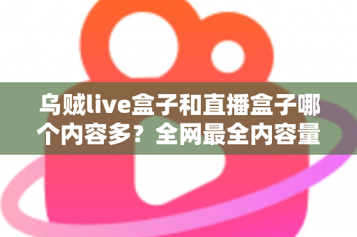 乌贼live盒子和直播盒子哪个内容多？全网最全内容量对比与选购实用指南