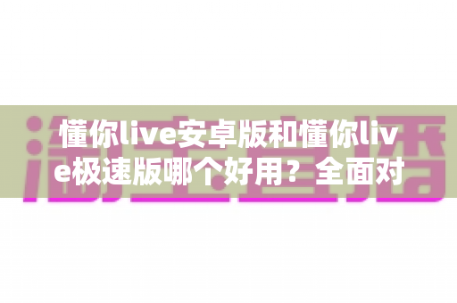 懂你live安卓版和懂你live极速版哪个好用?全面对比评测帮你选出最适合的版本 懂你live安卓版和懂你live极速版哪个好用?全面对比评测帮你选出最适合的版本
