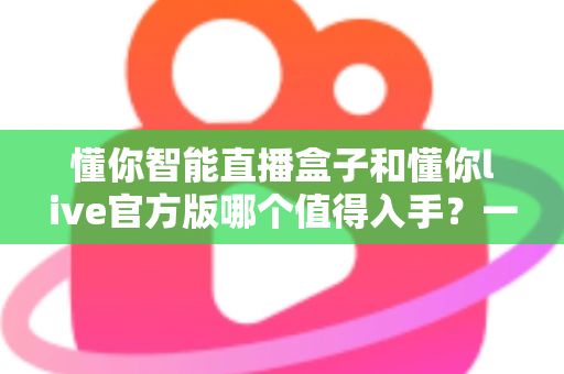 懂你智能直播盒子和懂你live官方版哪个值得入手？一篇讲透选购逻辑的深度对比指南