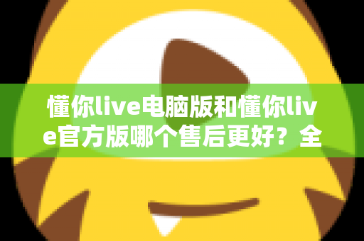 懂你live电脑版和懂你live官方版哪个售后更好？全方位对比解析助你轻松选择
