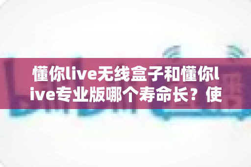 懂你live无线盒子和懂你live专业版哪个寿命长？使用寿命全面对比与选购避坑指南
