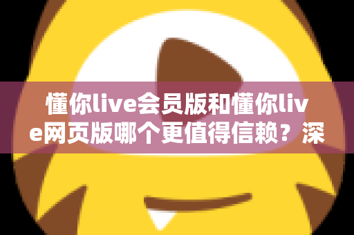 懂你live会员版和懂你live网页版哪个更值得信赖？深度对比与选择指南一次讲清