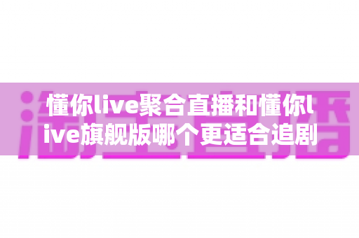 懂你live聚合直播和懂你live旗舰版哪个更适合追剧？追剧党必看的全维度选购指南
