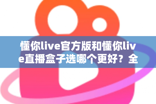 懂你live官方版和懂你live直播盒子选哪个更好？全面对比分析帮你做出最佳选择
