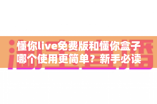 懂你live免费版和懂你盒子哪个使用更简单?新手必读的全方位上手体验对比指南 懂你live免费版和懂你盒子哪个使用更简单?新手必读的全方位上手体验对比指南