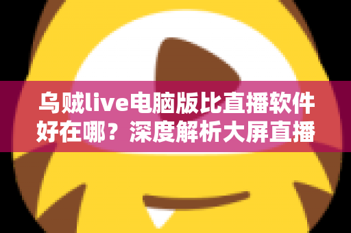 乌贼live电脑版比直播软件好在哪？深度解析大屏直播观看与开播体验的核心优势