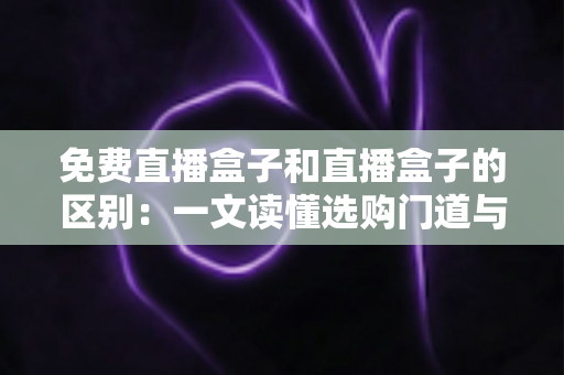 免费直播盒子和直播盒子的区别：一文读懂选购门道与避坑指南