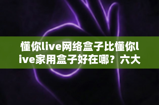 懂你live网络盒子比懂你live家用盒子好在哪？六大核心优势全面解析，看完再买不后悔