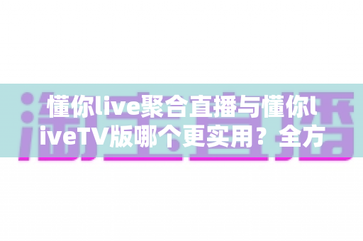 懂你live聚合直播与懂你liveTV版哪个更实用？全方位深度对比帮你选出最优观影方案