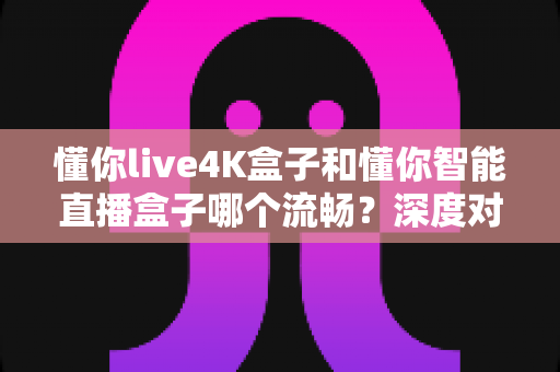 懂你live4K盒子和懂你智能直播盒子哪个流畅？深度对比帮你选对不踩坑