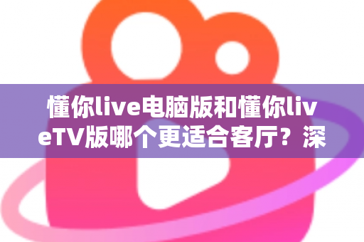 懂你live电脑版和懂你liveTV版哪个更适合客厅？深度对比解析助你打造极致大屏观影体验