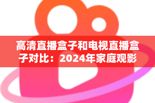 高清直播盒子和电视直播盒子对比：2024年家庭观影设备选购全攻略，一文看懂差异轻松选对不踩坑