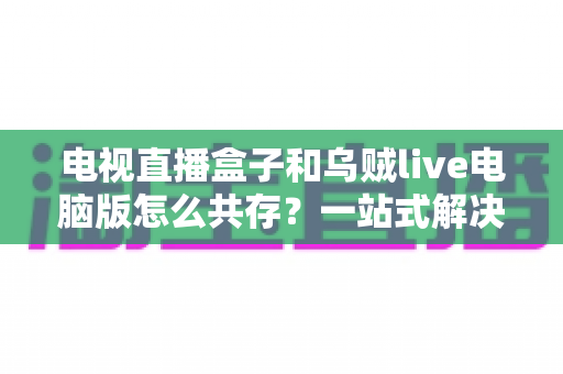 电视直播盒子和乌贼live电脑版怎么共存？一站式解决网络卡顿、设备冲突与使用难题的完整指南