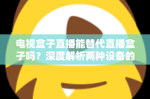 电视盒子直播能替代直播盒子吗?深度解析两种设备的核心差异与选购指南 电视盒子直播能替代直播盒子吗?深度解析两种设备的核心差异与选购指南