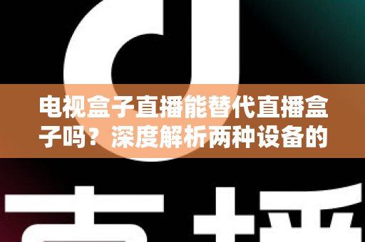 电视盒子直播能替代直播盒子吗?深度解析两种设备的核心差异与选购指南 电视盒子直播能替代直播盒子吗?深度解析两种设备的核心差异与选购指南
