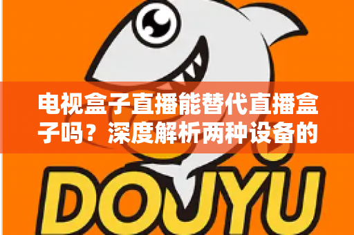 电视盒子直播能替代直播盒子吗？深度解析两种设备的核心差异与选购指南