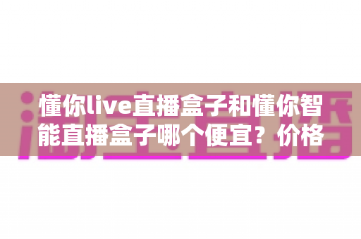懂你live直播盒子和懂你智能直播盒子哪个便宜？价格与性价比深度对比全解析