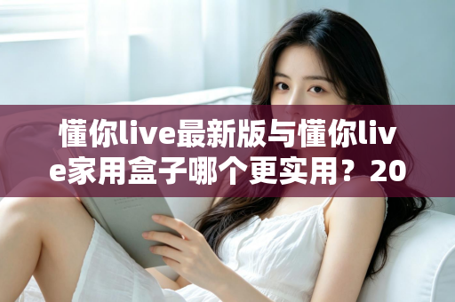 懂你live最新版与懂你live家用盒子哪个更实用?2025年深度对比选购指南全解析 懂你live最新版与懂你live家用盒子哪个更实用?2025年深度对比选购指南全解析