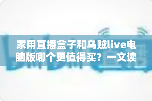 家用直播盒子和乌贼live电脑版哪个更值得买？一文读懂两者差异，帮你选对直播装备不花冤枉钱