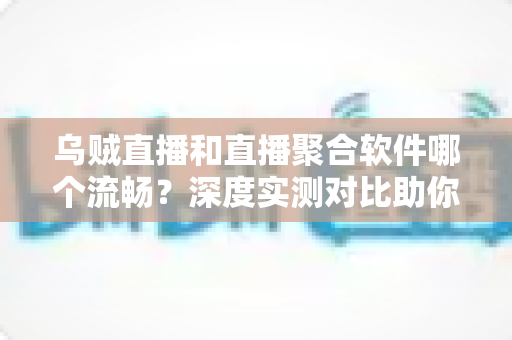 乌贼直播和直播聚合软件哪个流畅？深度实测对比助你选出最佳观影方案