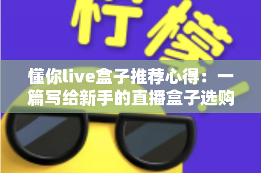 懂你live盒子推荐心得：一篇写给新手的直播盒子选购指南与真实使用体验分享