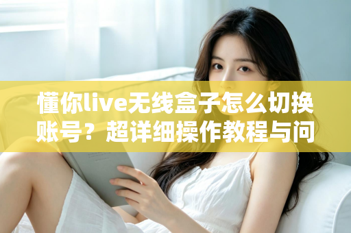 懂你live无线盒子怎么切换账号？超详细操作教程与问题解决指南
