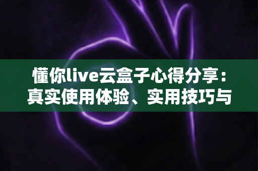 懂你live云盒子心得分享：真实使用体验、实用技巧与避坑指南一站式解析